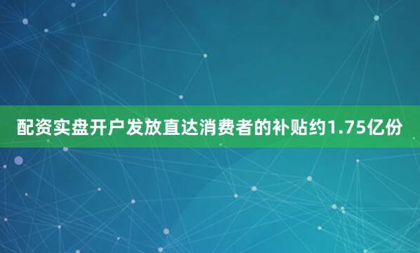 配资实盘开户发放直达消费者的补贴约1.75亿份