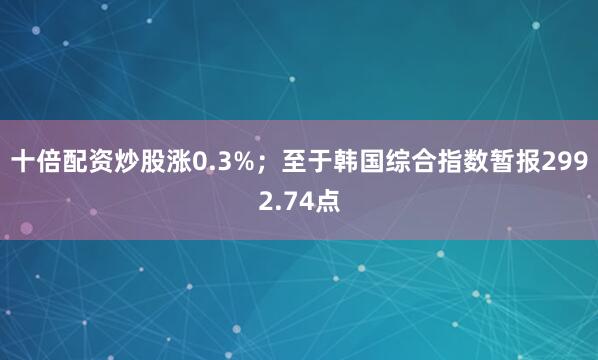 十倍配资炒股涨0.3%；至于韩国综合指数暂报2992.74点