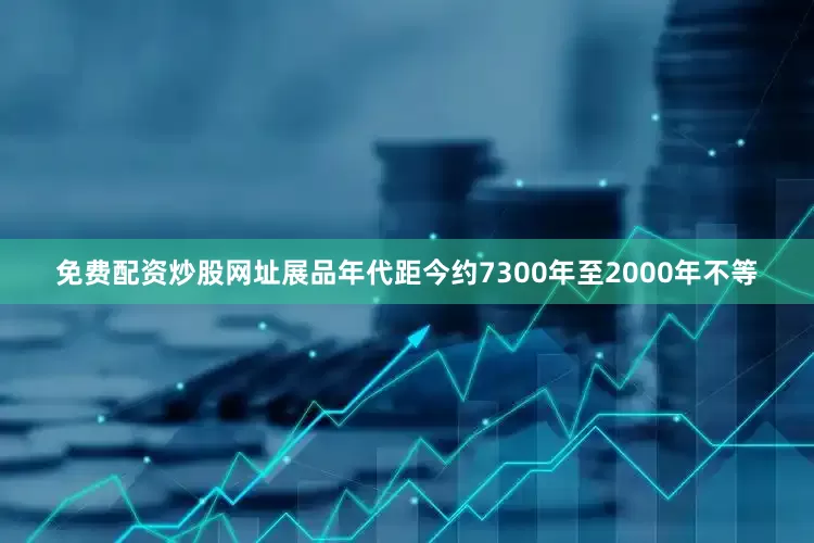 免费配资炒股网址展品年代距今约7300年至2000年不等