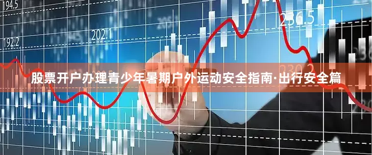 股票开户办理青少年暑期户外运动安全指南·出行安全篇