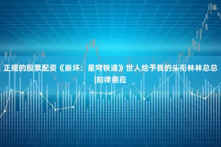 正规的股票配资《崩坏：星穹铁道》世人给予我的头衔林林总总|刻律德菈