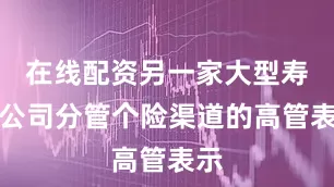 在线配资另一家大型寿险公司分管个险渠道的高管表示