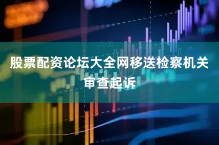 股票配资论坛大全网移送检察机关审查起诉