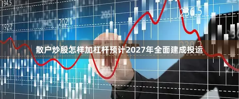 散户炒股怎样加杠杆预计2027年全面建成投运