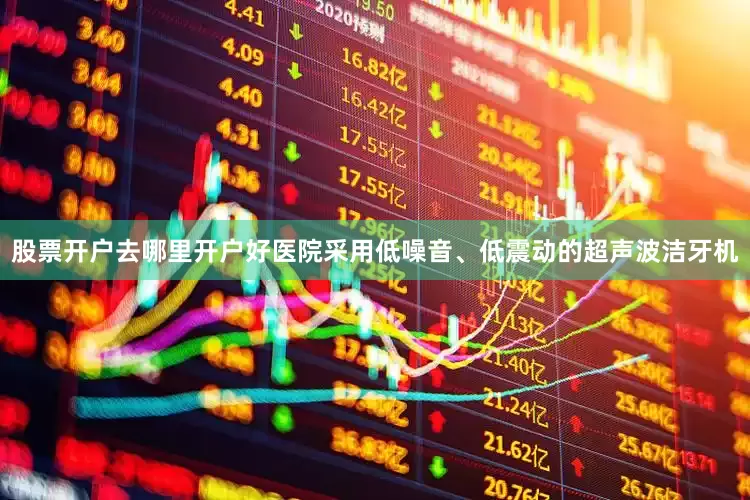 股票开户去哪里开户好医院采用低噪音、低震动的超声波洁牙机