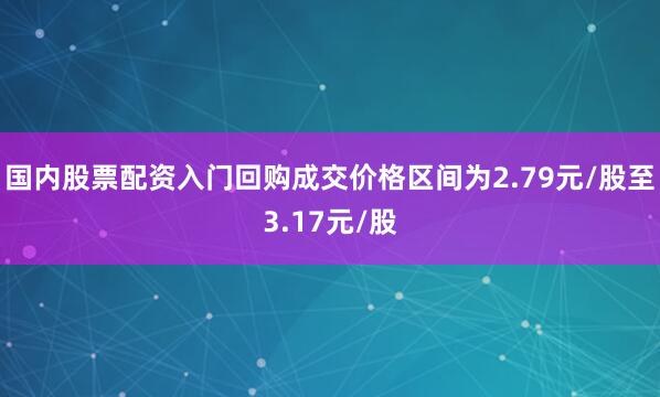国内股票配资入门回购成交价格区间为2.79元/股至3.17元/股