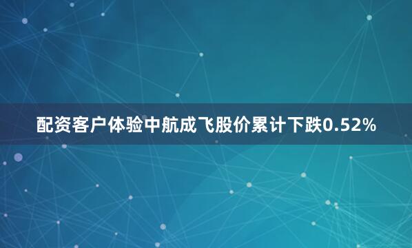 配资客户体验中航成飞股价累计下跌0.52%